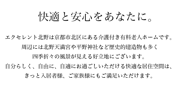 快適と安心をあなたに。エクセレント北野は京都府京都市北区にある介護付き有料老人ホームです。これまでの長い人生を歩んでこられた皆様に、ホテルのような快適さと質の高いサービス、そして、悠々自適なシルバーライフを提案いたします。家庭の事情などで、ご自宅で充分な介護ができないご家族の方や、退院後の療養・リハビリなど、幅広くご利用いただけます。